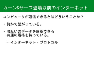 カーン&サーフ登場以前のインターネット
コンピュータが通信できるとはどういうことか？	
・何かで繋がっている。	
・お互いのデータを解釈できる 
　共通の規格を持っている。 
 
　=	インターネット・プロトコル
 