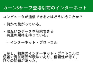 カーン&サーフ登場以前のインターネット
コンピュータが通信できるとはどういうことか？	
・何かで繋がっている。	
・お互いのデータを解釈できる 
　共通の規格を持っている。 
 
　=	インターネット・プロトコル	
しかし、初期のインターネット・プロトコルは 
煩雑で責任範囲が曖昧であり、信頼性が低く、 
諸々の問題があった。
 