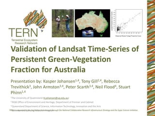 Validation of Landsat Time-Series of
Persistent Green-Vegetation
Fraction for Australia
Presentation by: Kasper Johansen1,4, Tony Gill2,4, Rebecca
Trevithick3, John Armston3,4, Peter Scarth3,4, Neil Flood4, Stuart
Phinn1,4
1The   University of Queensland (k.johansen@uq.edu.au)
2 NSW     Office of Environment and Heritage, Department of Premier and Cabinet
3 Queensland    Department of Science, Information Technology, Innovation and the Arts
4 Joint   Remote Sensing Research Program
 