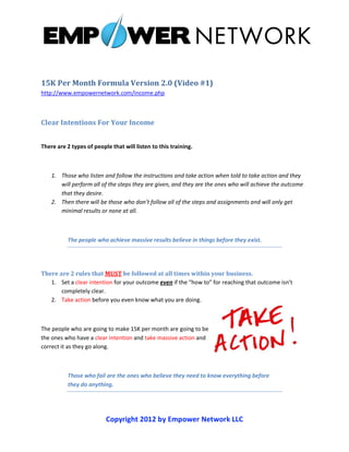 15K Per Month Formula Version 2.0 (Video #1)
http://www.empowernetwork.com/income.php



Clear Intentions For Your Income


There are 2 types of people that will listen to this training.



    1. Those who listen and follow the instructions and take action when told to take action and they
       will perform all of the steps they are given, and they are the ones who will achieve the outcome
       that they desire.
    2. Then there will be those who don’t follow all of the steps and assignments and will only get
       minimal results or none at all.



          The people who achieve massive results believe in things before they exist.




There are 2 rules that MUST be followed at all times within your business.
   1. Set a clear intention for your outcome even if the “how to” for reaching that outcome isn’t
       completely clear.
   2. Take action before you even know what you are doing.



The people who are going to make 15K per month are going to be
the ones who have a clear intention and take massive action and
correct it as they go along.



          Those who fail are the ones who believe they need to know everything before
          they do anything.




                          Copyright 2012 by Empower Network LLC
 