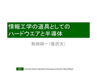 Interface Device Laboratory, Kanazawa University http://ifdl.jp/
情報工学の道具としての
ハードウエアと半導体
秋田純一（金沢大）
 