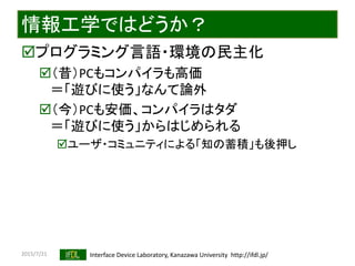 2015/7/21 Interface Device Laboratory, Kanazawa University http://ifdl.jp/
情報工学ではどうか？
プログラミング言語・環境の民主化
（昔）PCもコンパイラも高価
＝「遊びに使う」なんて論外
（今）PCも安価、コンパイラはタダ
＝「遊びに使う」からはじめられる
ユーザ・コミュニティによる「知の蓄積」も後押し
 