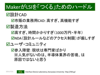 2015/7/21 Interface Device Laboratory, Kanazawa University http://ifdl.jp/
MakerがLSIを「つくる」ためのハードル
設計CAD
市販の業務用CAD: 高すぎ、高機能すぎ
製造方法
高すぎ、時間かかりすぎ（1000万円・半年）
NDA（設計ルールなどのアクセス制限）が厳しすぎ
ユーザ・コミュニティ
参入障壁：現状は専門家ばかり
※人気がないのは、半導体業界の苦境、は
原因ではないと思う
 