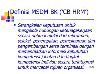 Definisi MSDM-BK (‘CB-HRM’) Serangkaian keputusan untuk mengelola hubungan ketenagakerjaan secara optimal mulai dari rekrutmen, seleksi, penempatan, pemeliharaan dan pengembangan serta terminasi dengan memanfaatkan informasi kebutuhan kompetensi jabatan dan tingkat kompetensi individu secara terintegrasi untuk mencapai tujuan organisasi. © JS 