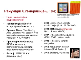 Рачунари 6.генерације(od 1992)
6G Nano Silicone Case & Screen Protector
Kit for New Apple iPod Nano 6 6th
Generation 8GB 16GB

• Нано технологије и
неурокомпјутери
•

2001: Apple - iPod - digitalni
muzički plejer (8, 16 i 32 GB-2007);

•

2002-2011: razvoj smartphone
Nano i iPhone (G1-G6)

•

2007: iPhone kombinuje 2,5GHz
GSM i EDGE celularni telefon

• Процесори: комбинација
RISC архитектуре,
проточности(pipelining) и
паралелног процесирања

•

2008: iPhone 3G sa GPS
navigacijom

•

2010: razvoj smart mobilnih
telefona (iPad, Apple…)

• Развој: WAN i WLAN
(бежични LAN)

•

2011: 6G Nano, 4G iPhone

• Технологија: пралелно
процесирање/архитектура
• Брзина: Tflops (Tera Floating
point Operations Per Second) (број
операција са покретним зарезом
у секунди) ≈ 1012 oper/s

 