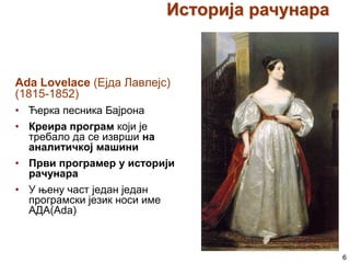 Историја рачунара

Ada Lovelace (Ејда Лавлејс)
(1815-1852)
• Ћерка песника Бајрона
• Креира програм који је
требало да се изврши на
аналитичкој машини
• Први програмер у историји
рачунара
• У њену част један један
програмски језик носи име
АДА(Ada)

6

 