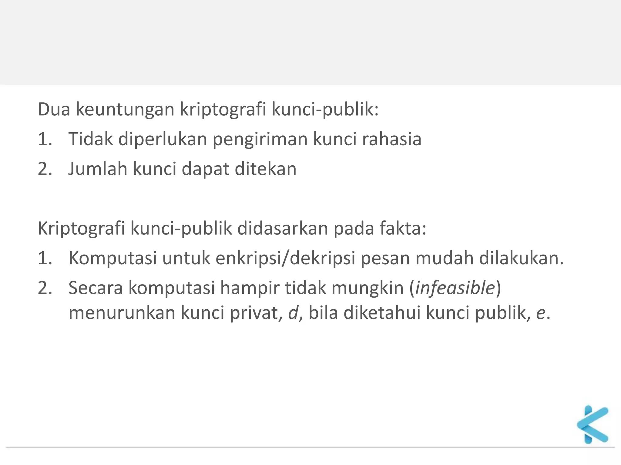 Dua keuntungan kriptografi kunci-publik: 
1.Tidak diperlukan pengiriman kunci rahasia 
2.Jumlah kunci dapat ditekan 
Kriptografi kunci-publik didasarkan pada fakta: 
1.Komputasi untuk enkripsi/dekripsi pesan mudah dilakukan. 
2.Secara komputasi hampir tidak mungkin (infeasible) menurunkan kunci privat, d, bila diketahui kunci publik, e.  