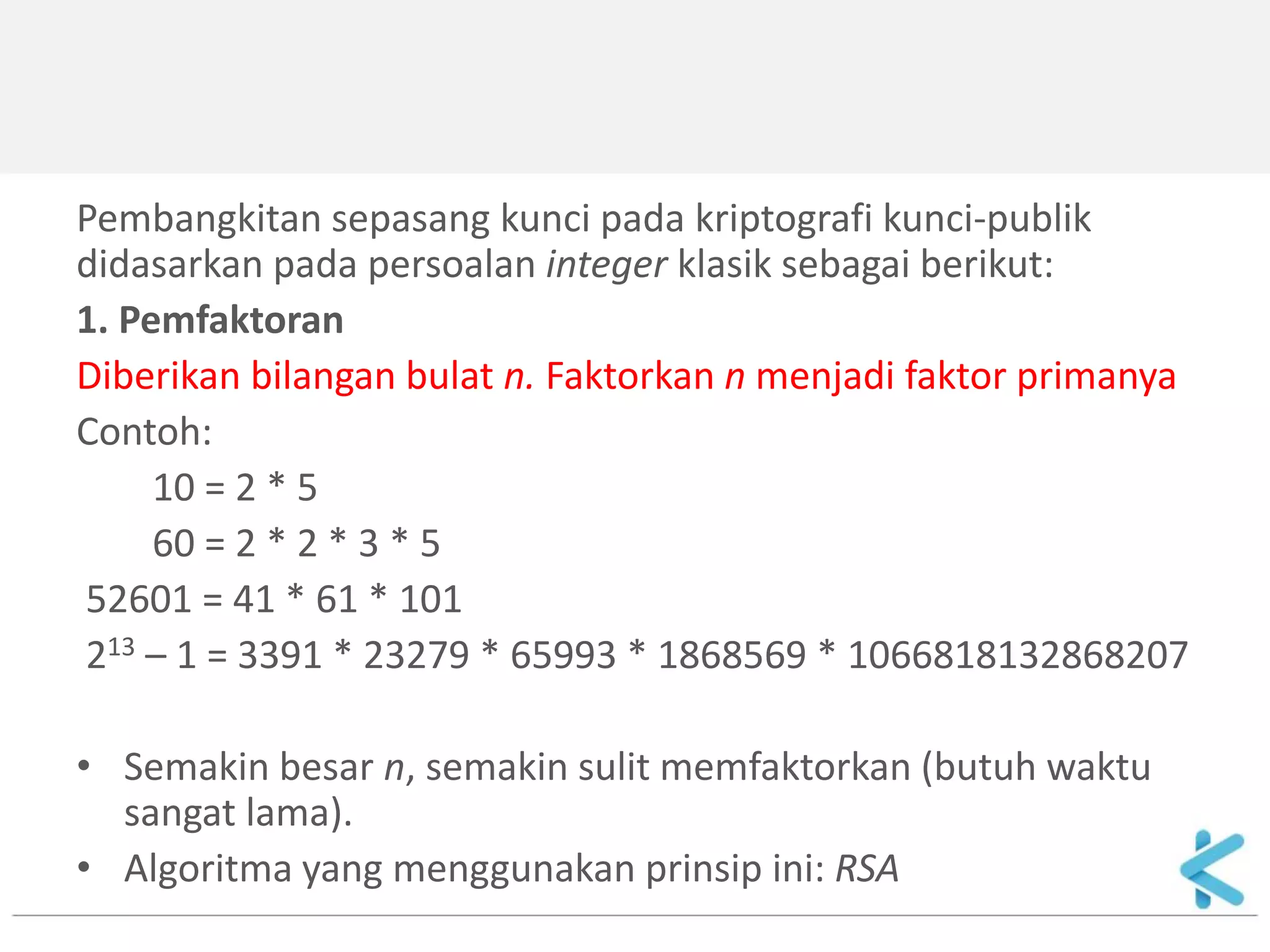 Pembangkitan sepasang kunci pada kriptografi kunci-publik didasarkan pada persoalan integer klasik sebagai berikut: 
1. Pemfaktoran 
Diberikan bilangan bulat n. Faktorkan n menjadi faktor primanya 
Contoh: 
10 = 2 * 5 
60 = 2 * 2 * 3 * 5 
52601 = 41 * 61 * 101 
213 – 1 = 3391 * 23279 * 65993 * 1868569 * 1066818132868207 
•Semakin besar n, semakin sulit memfaktorkan (butuh waktu sangat lama). 
•Algoritma yang menggunakan prinsip ini: RSA  