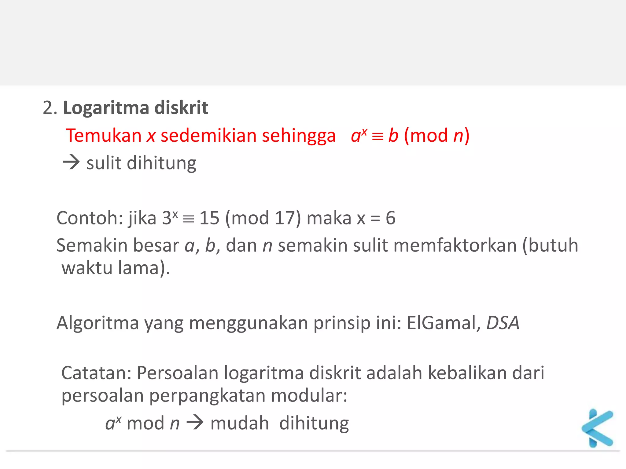 2. Logaritma diskrit 
Temukan x sedemikian sehingga ax  b (mod n) 
 sulit dihitung 
Contoh: jika 3x  15 (mod 17) maka x = 6 
Semakin besar a, b, dan n semakin sulit memfaktorkan (butuh waktu lama). 
Algoritma yang menggunakan prinsip ini: ElGamal, DSA 
Catatan: Persoalan logaritma diskrit adalah kebalikan dari persoalan perpangkatan modular: 
ax mod n  mudah dihitung  