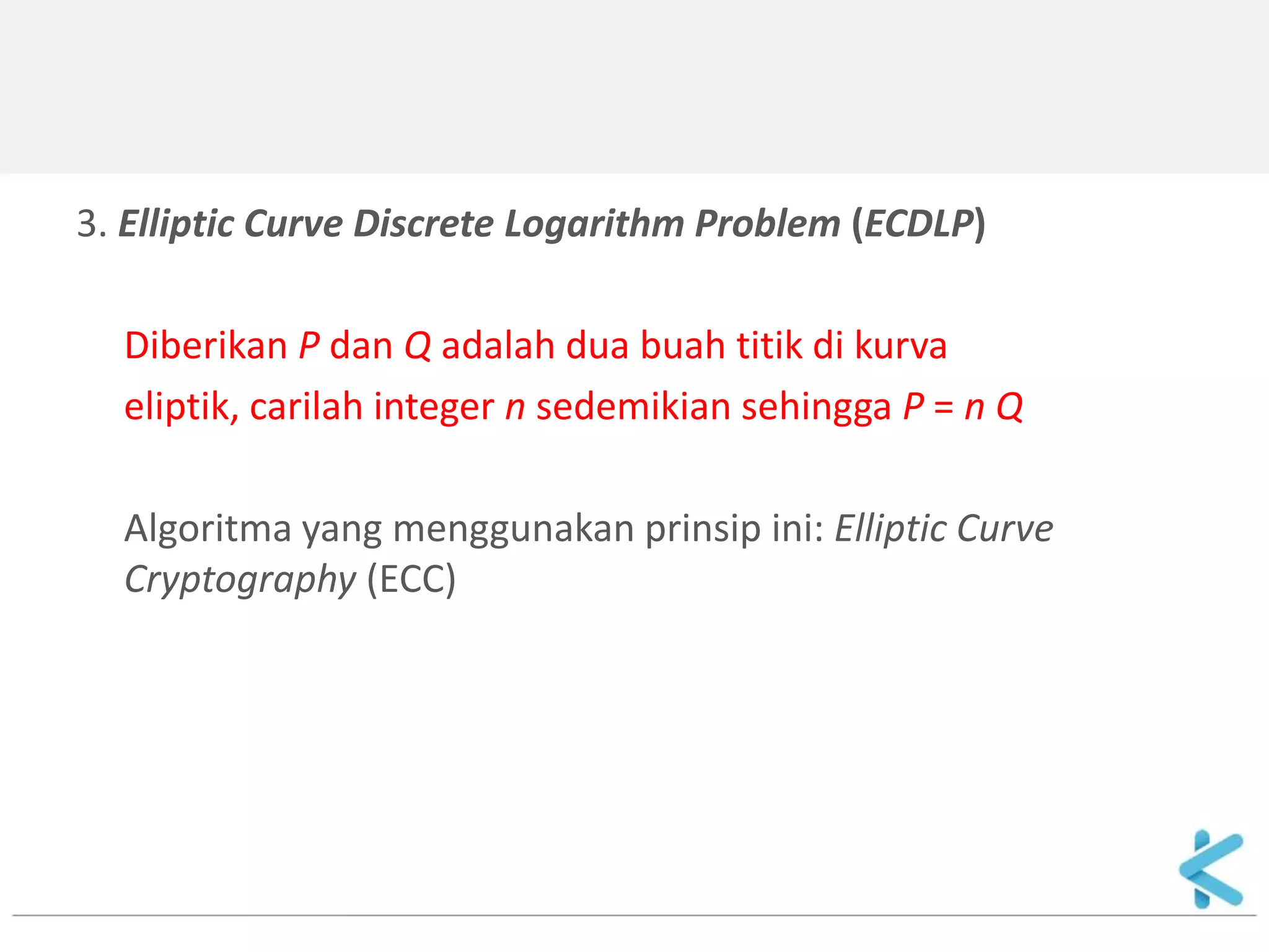 3. Elliptic Curve Discrete Logarithm Problem (ECDLP) 
Diberikan P dan Q adalah dua buah titik di kurva 
eliptik, carilah integer n sedemikian sehingga P = n Q 
Algoritma yang menggunakan prinsip ini: Elliptic Curve Cryptography (ECC) 
 