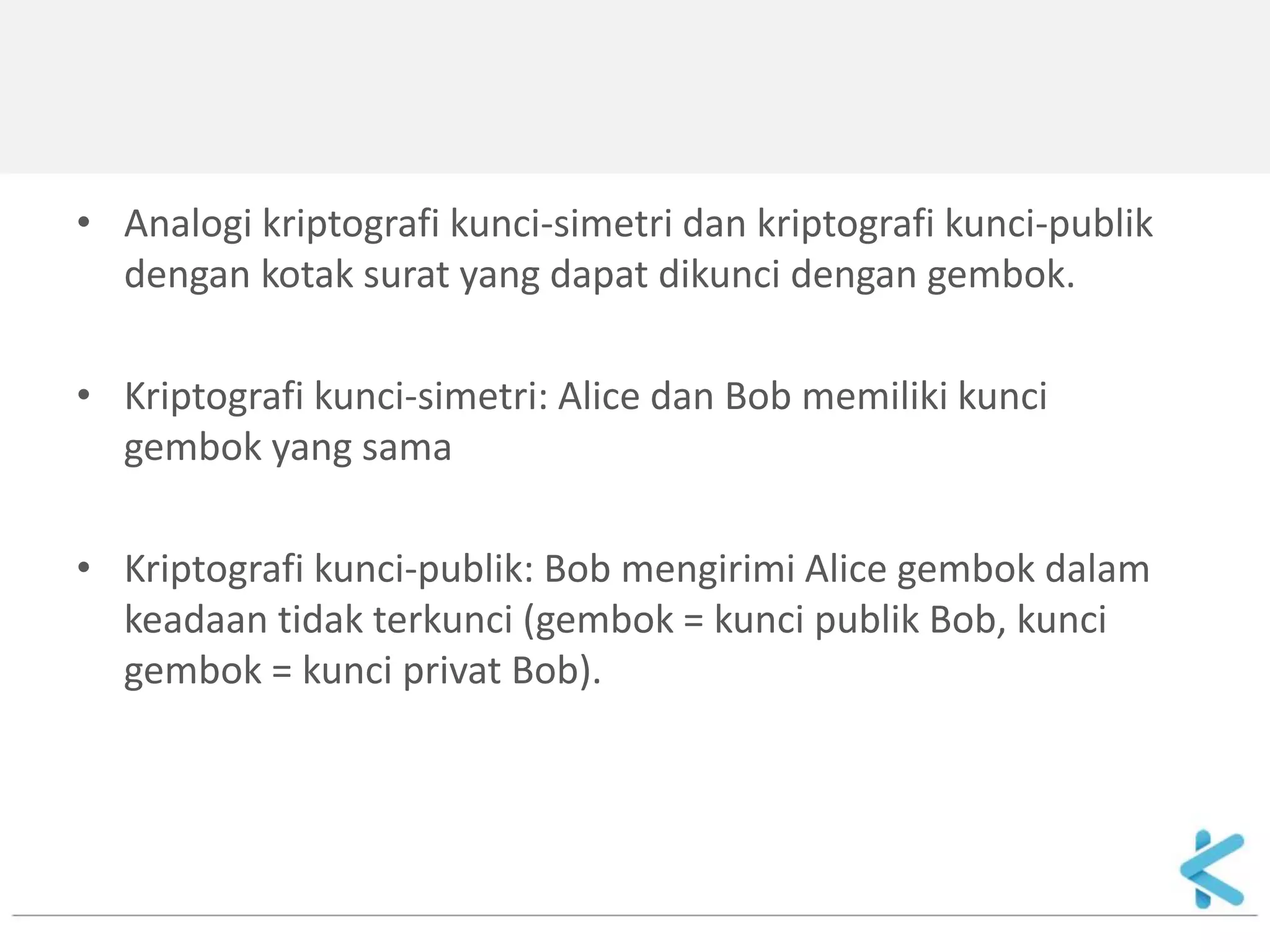 •Analogi kriptografi kunci-simetri dan kriptografi kunci-publik dengan kotak surat yang dapat dikunci dengan gembok. 
•Kriptografi kunci-simetri: Alice dan Bob memiliki kunci gembok yang sama 
•Kriptografi kunci-publik: Bob mengirimi Alice gembok dalam keadaan tidak terkunci (gembok = kunci publik Bob, kunci gembok = kunci privat Bob).  