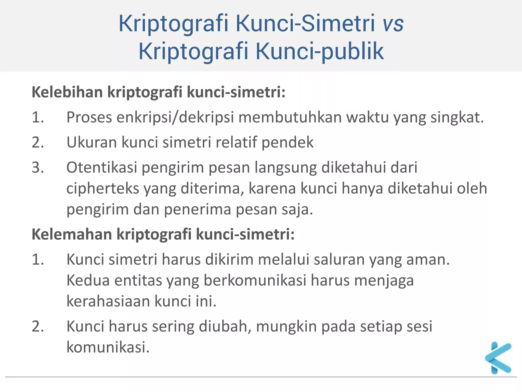 Kriptografi Kunci-Simetri vs Kriptografi Kunci-publik 
Kelebihan kriptografi kunci-simetri: 
1.Proses enkripsi/dekripsi membutuhkan waktu yang singkat. 
2.Ukuran kunci simetri relatif pendek 
3.Otentikasi pengirim pesan langsung diketahui dari cipherteks yang diterima, karena kunci hanya diketahui oleh pengirim dan penerima pesan saja. 
Kelemahan kriptografi kunci-simetri: 
1.Kunci simetri harus dikirim melalui saluran yang aman. Kedua entitas yang berkomunikasi harus menjaga kerahasiaan kunci ini. 
2.Kunci harus sering diubah, mungkin pada setiap sesi komunikasi.  