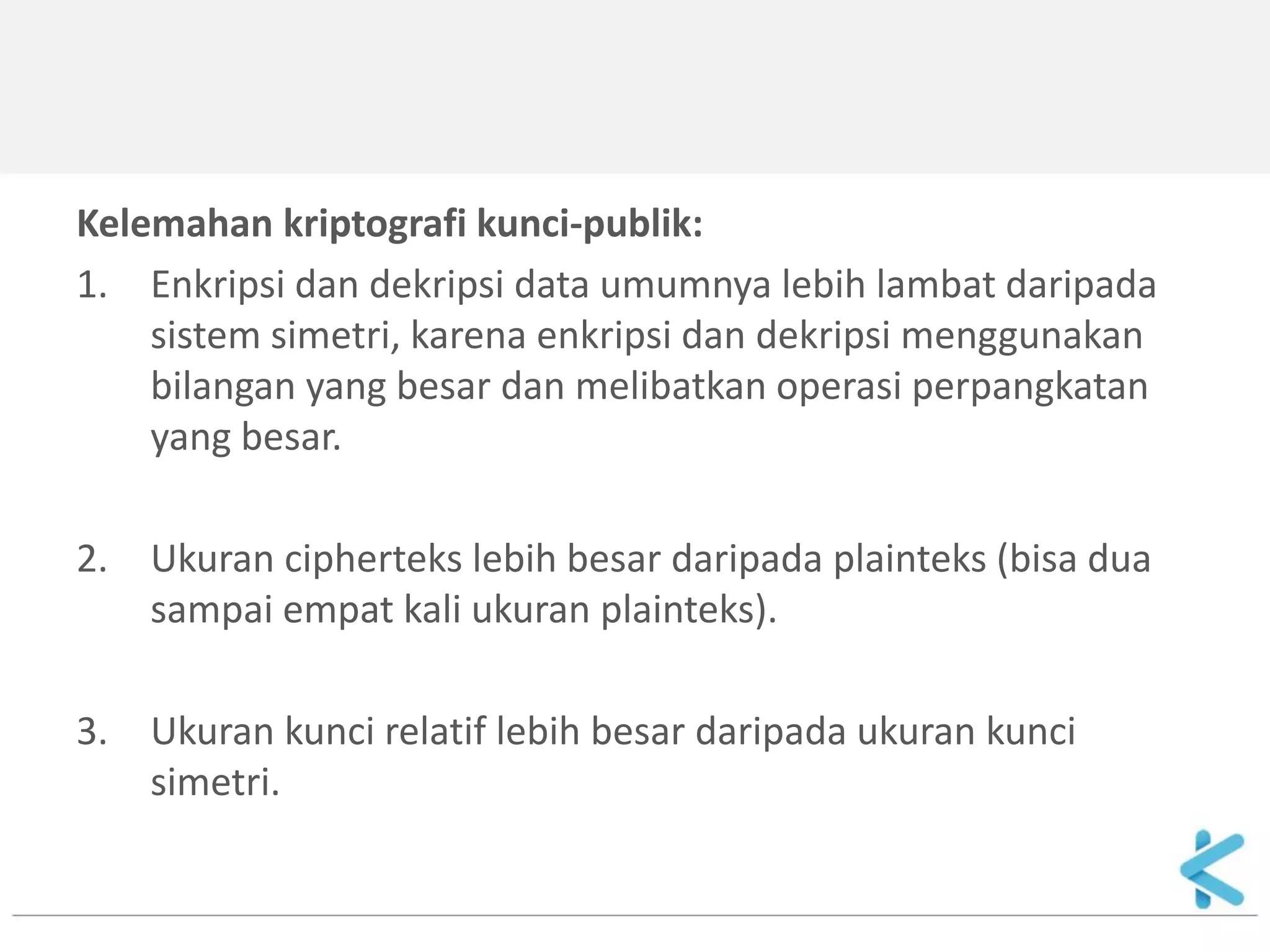 Kelemahan kriptografi kunci-publik: 
1.Enkripsi dan dekripsi data umumnya lebih lambat daripada sistem simetri, karena enkripsi dan dekripsi menggunakan bilangan yang besar dan melibatkan operasi perpangkatan yang besar. 
2.Ukuran cipherteks lebih besar daripada plainteks (bisa dua sampai empat kali ukuran plainteks). 
3.Ukuran kunci relatif lebih besar daripada ukuran kunci simetri.  