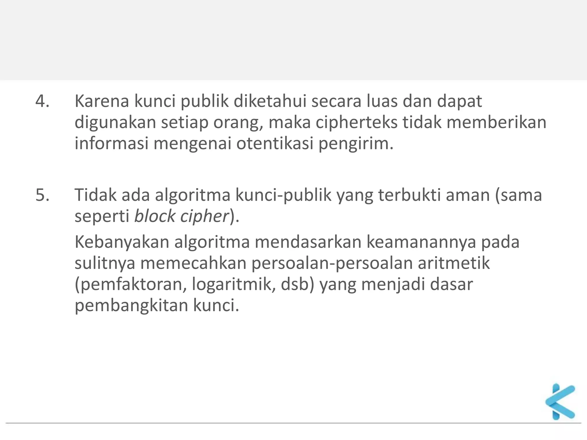 4.Karena kunci publik diketahui secara luas dan dapat digunakan setiap orang, maka cipherteks tidak memberikan informasi mengenai otentikasi pengirim. 
5.Tidak ada algoritma kunci-publik yang terbukti aman (sama seperti block cipher). 
Kebanyakan algoritma mendasarkan keamanannya pada sulitnya memecahkan persoalan-persoalan aritmetik (pemfaktoran, logaritmik, dsb) yang menjadi dasar pembangkitan kunci.  