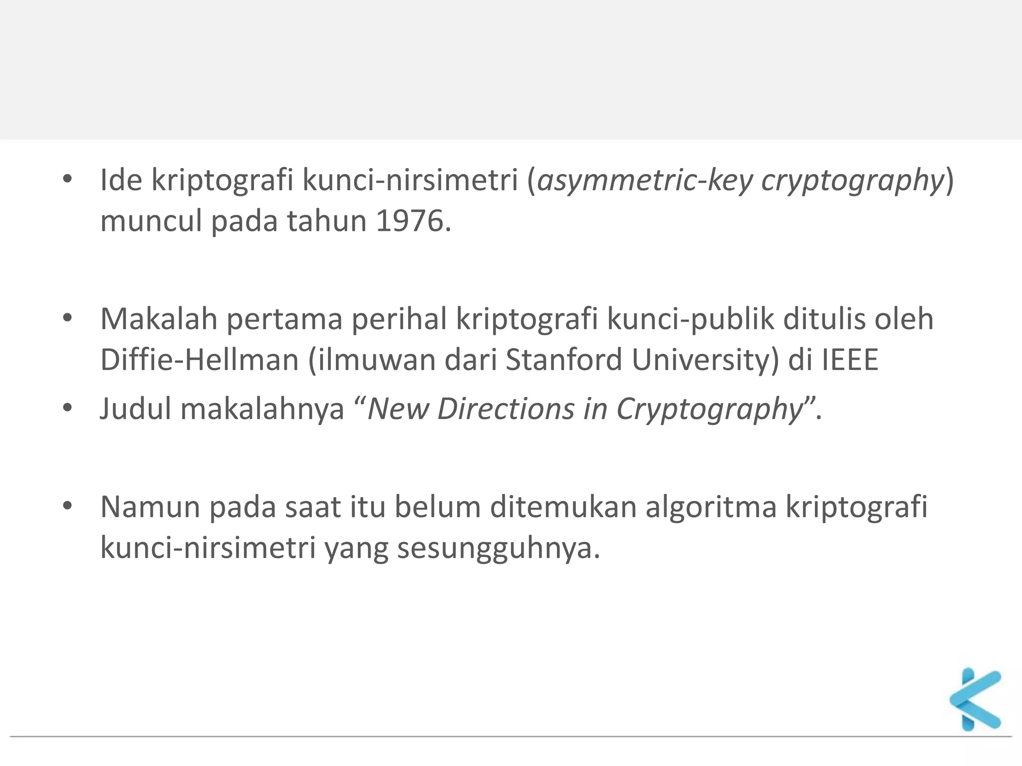 •Ide kriptografi kunci-nirsimetri (asymmetric-key cryptography) muncul pada tahun 1976. 
•Makalah pertama perihal kriptografi kunci-publik ditulis oleh Diffie-Hellman (ilmuwan dari Stanford University) di IEEE 
•Judul makalahnya “New Directions in Cryptography”. 
•Namun pada saat itu belum ditemukan algoritma kriptografi kunci-nirsimetri yang sesungguhnya.  