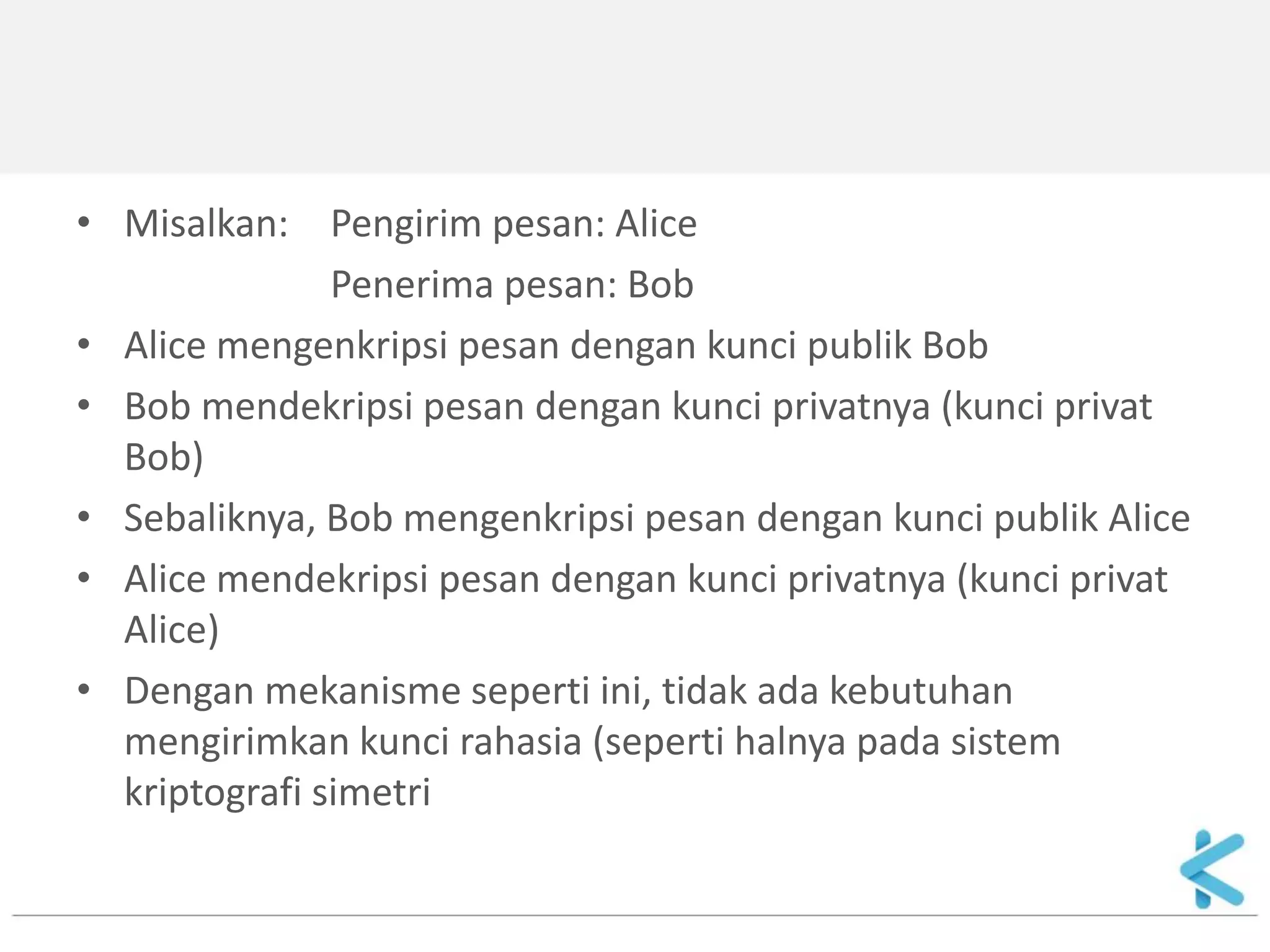 •Misalkan: Pengirim pesan: Alice 
Penerima pesan: Bob 
•Alice mengenkripsi pesan dengan kunci publik Bob 
•Bob mendekripsi pesan dengan kunci privatnya (kunci privat Bob) 
•Sebaliknya, Bob mengenkripsi pesan dengan kunci publik Alice 
•Alice mendekripsi pesan dengan kunci privatnya (kunci privat Alice) 
•Dengan mekanisme seperti ini, tidak ada kebutuhan mengirimkan kunci rahasia (seperti halnya pada sistem kriptografi simetri  