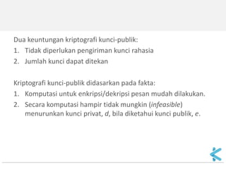 Dua keuntungan kriptografi kunci-publik: 
1.Tidak diperlukan pengiriman kunci rahasia 
2.Jumlah kunci dapat ditekan 
Kriptografi kunci-publik didasarkan pada fakta: 
1.Komputasi untuk enkripsi/dekripsi pesan mudah dilakukan. 
2.Secara komputasi hampir tidak mungkin (infeasible) menurunkan kunci privat, d, bila diketahui kunci publik, e.  