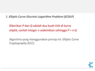 3. Elliptic Curve Discrete Logarithm Problem (ECDLP) 
Diberikan P dan Q adalah dua buah titik di kurva 
eliptik, carilah integer n sedemikian sehingga P = n Q 
Algoritma yang menggunakan prinsip ini: Elliptic Curve Cryptography (ECC) 
 