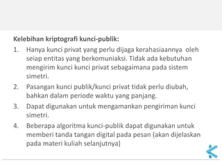 Kelebihan kriptografi kunci-publik: 
1.Hanya kunci privat yang perlu dijaga kerahasiaannya oleh seiap entitas yang berkomuniaksi. Tidak ada kebutuhan mengirim kunci kunci privat sebagaimana pada sistem simetri. 
2.Pasangan kunci publik/kunci privat tidak perlu diubah, bahkan dalam periode waktu yang panjang. 
3.Dapat digunakan untuk mengamankan pengiriman kunci simetri. 
4.Beberapa algoritma kunci-publik dapat digunakan untuk memberi tanda tangan digital pada pesan (akan dijelaskan pada materi kuliah selanjutnya)  