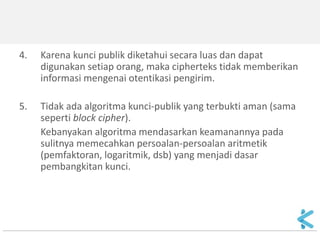 4.Karena kunci publik diketahui secara luas dan dapat digunakan setiap orang, maka cipherteks tidak memberikan informasi mengenai otentikasi pengirim. 
5.Tidak ada algoritma kunci-publik yang terbukti aman (sama seperti block cipher). 
Kebanyakan algoritma mendasarkan keamanannya pada sulitnya memecahkan persoalan-persoalan aritmetik (pemfaktoran, logaritmik, dsb) yang menjadi dasar pembangkitan kunci.  