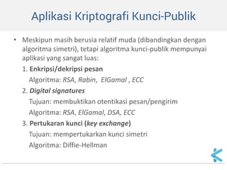 Aplikasi Kriptografi Kunci-Publik 
•Meskipun masih berusia relatif muda (dibandingkan dengan algoritma simetri), tetapi algoritma kunci-publik mempunyai aplikasi yang sangat luas: 
1. Enkripsi/dekripsi pesan 
Algoritma: RSA, Rabin, ElGamal , ECC 
2. Digital signatures 
Tujuan: membuktikan otentikasi pesan/pengirim 
Algoritma: RSA, ElGamal, DSA, ECC 
3. Pertukaran kunci (key exchange) 
Tujuan: mempertukarkan kunci simetri 
Algoritma: Diffie-Hellman 