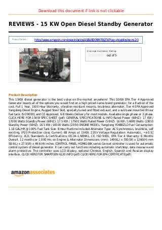 Download this document if link is not clickable
REVIEWS - 15 KW Open Diesel Standby Generator
Product Details :
http://www.amazon.com/exec/obidos/ASIN/B009M7BJZW?tag=hijabfashions-20
Average Customer Rating
out of 5
Product Description
This 15KW diesel generator is the best value on the market anywhere! This 10KW EPA Tier 4 Approved
Generator boasts all of the options you would find on a high priced name brand generator, for a fraction of the
cost. Full 1 Year, 1500 Hour Warranty, vibration resistant mounts, brushless alternator, Tier 4 EPA Approved
Yangdong Diesel Engine, Rugged Steel Skid, specially tuned and fitted exhaust, and a sub base mounted 8 hour
fuel tank. ISO 90001 and CE Approved. 6-8 Weeks Delivery for most models. Available single phase or 3 phase.
CLICK HERE FOR 15KW SPEC SHEET (pdf) GENERAL SPECIFICATIONS & INFO Rated Power (60HZ): 17 KW /
17000 Watts Standby Power (60HZ): 17.5 KW / 17500 Watts Rated Power (50HZ): 16 KW / 16000 Watts (230V)
Standby Power (50HZ): 16.5 KW / 16500 Watts (230V) ENGINE MODEL: Yangdong YD480ZLD Fuel Consumption:
1.18 GAL/HR @ 100% Fuel Tank Size: 8 Hour Runtime included Alternator Type: AC Synchronous, brushless, self
exciting, IP23 Protection class Current: 68 Amps at 15KW, 220V Voltage Regulation: Automatic, ¬±0.5％
Efficiency: .821 Standards & Certifications: IEC34-1,NEMA1, CE, ISO 9001, EPA Tier 4 Warranty: 6 Months
Overall, 12 months or 1,000 Hrs on Engine & Alternator Dimensions (mm): 1490(L) x 700(W) x 1260(H) mm
58.6(L) x 27.5(W) x 49.6(H) inches CONTROL PANEL HGM6100K series Genset controller is used for automatic
control system of diesel generator. It can carry out functions including automatic start/stop, data measure and
alarm protective. The controller uses LCD display, optional Chinese, English, Spanish and Russian display
interface. CLICK HERE FOR SMARTGEN 6120 INFO (pdf) CLICK HERE FOR EPA CERTIFICATE(pdf)
 