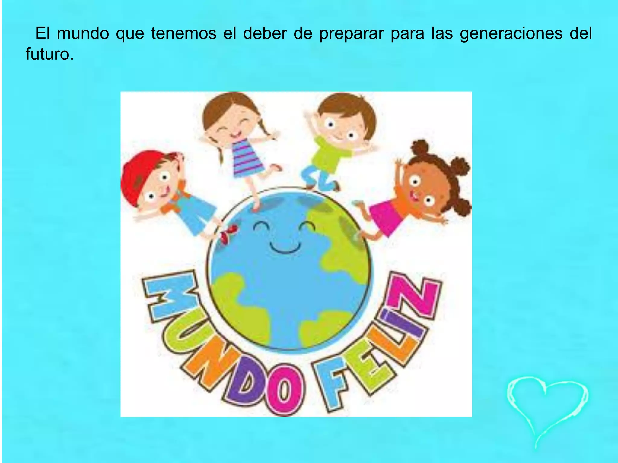 El mundo que tenemos el deber de preparar para las generaciones del
futuro.
 