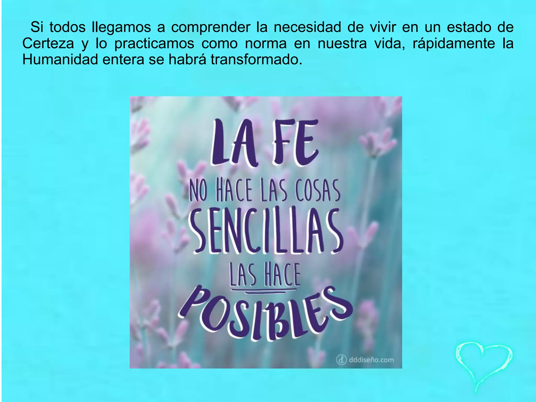 Si todos llegamos a comprender la necesidad de vivir en un estado de
Certeza y lo practicamos como norma en nuestra vida, rápidamente la
Humanidad entera se habrá transformado.
 