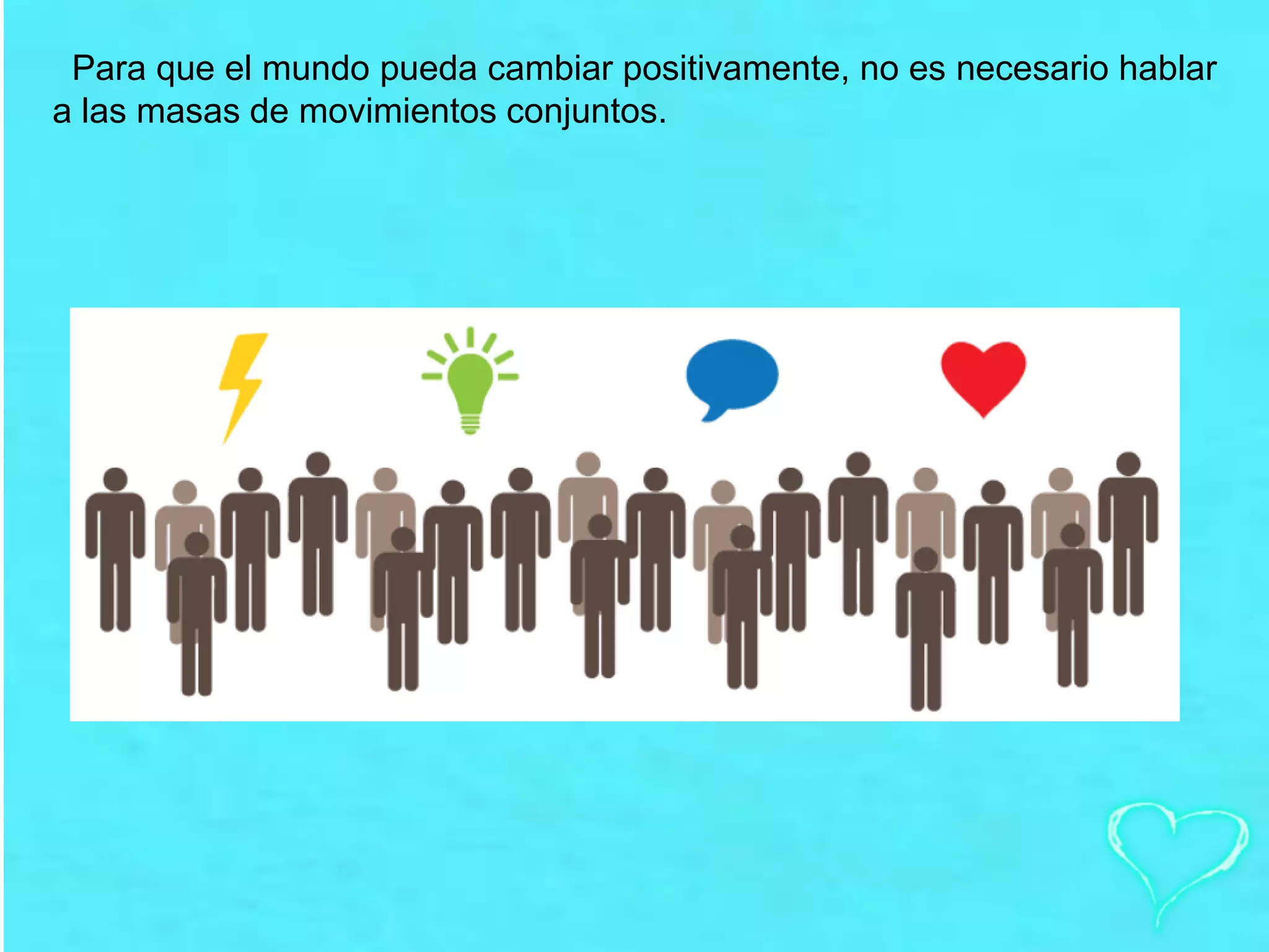 Para que el mundo pueda cambiar positivamente, no es necesario hablar
a las masas de movimientos conjuntos.
 