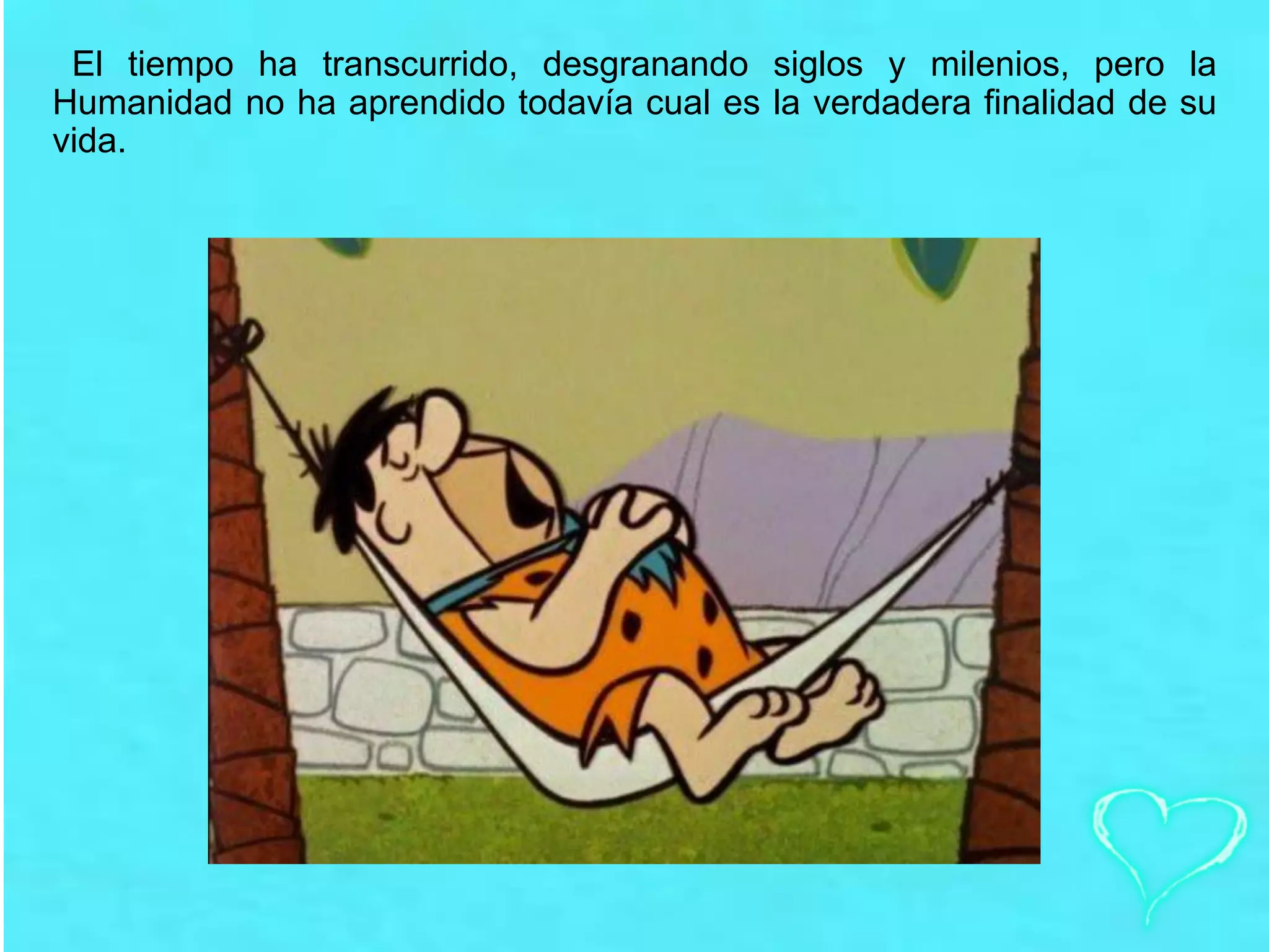 El tiempo ha transcurrido, desgranando siglos y milenios, pero la
Humanidad no ha aprendido todavía cual es la verdadera finalidad de su
vida.
 