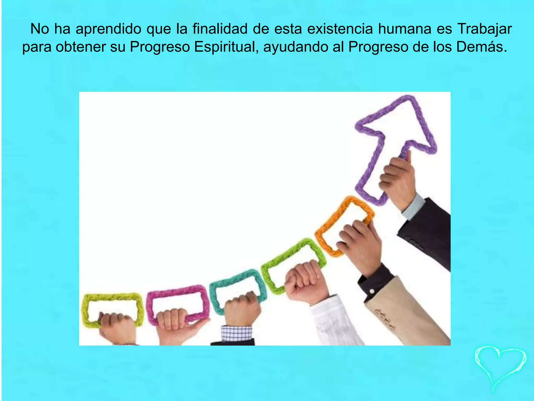 No ha aprendido que la finalidad de esta existencia humana es Trabajar
para obtener su Progreso Espiritual, ayudando al Progreso de los Demás.
 