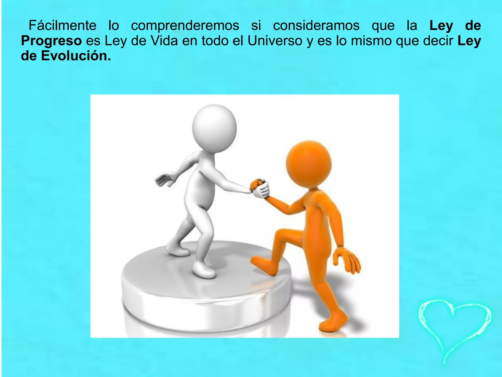 Fácilmente lo comprenderemos si consideramos que la Ley de
Progreso es Ley de Vida en todo el Universo y es lo mismo que decir Ley
de Evolución.
 