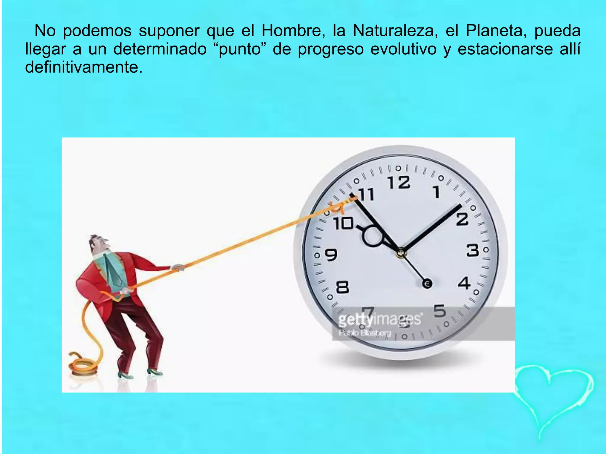 No podemos suponer que el Hombre, la Naturaleza, el Planeta, pueda
llegar a un determinado “punto” de progreso evolutivo y estacionarse allí
definitivamente.
 