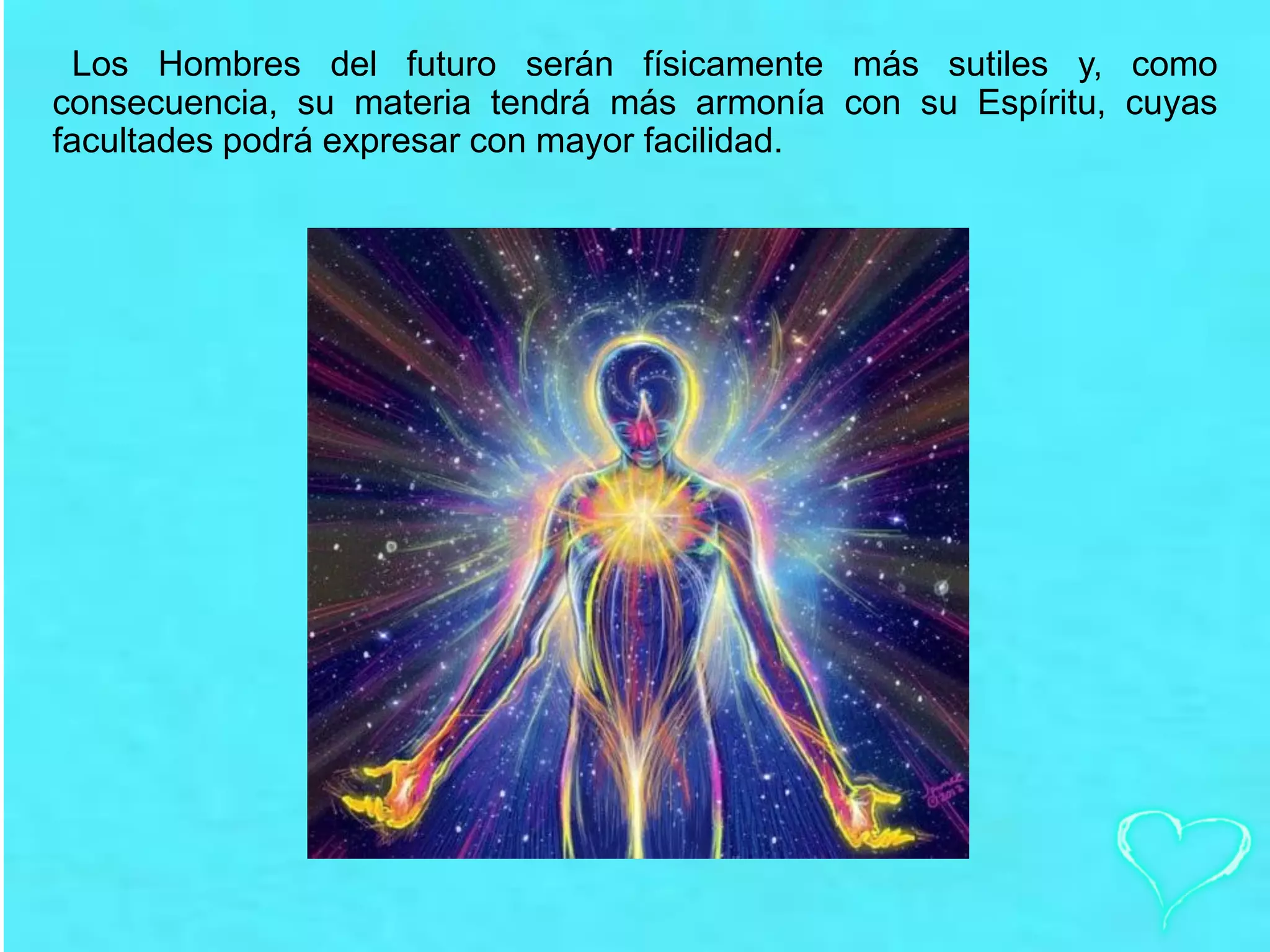 Los Hombres del futuro serán físicamente más sutiles y, como
consecuencia, su materia tendrá más armonía con su Espíritu, cuyas
facultades podrá expresar con mayor facilidad.
 