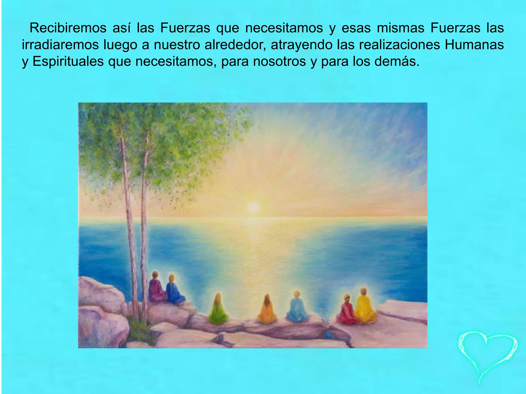Recibiremos así las Fuerzas que necesitamos y esas mismas Fuerzas las
irradiaremos luego a nuestro alrededor, atrayendo las realizaciones Humanas
y Espirituales que necesitamos, para nosotros y para los demás.
 