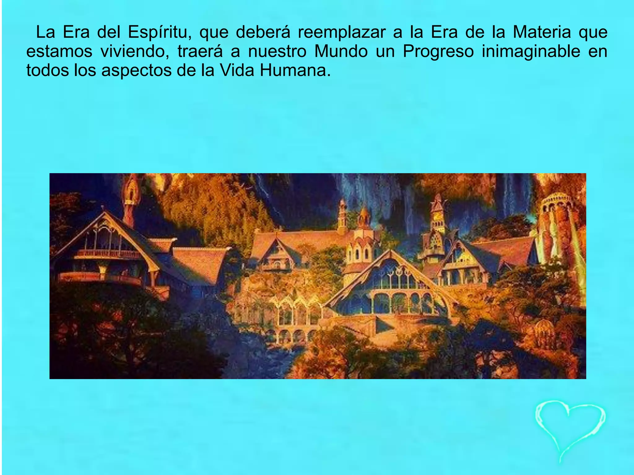 La Era del Espíritu, que deberá reemplazar a la Era de la Materia que
estamos viviendo, traerá a nuestro Mundo un Progreso inimaginable en
todos los aspectos de la Vida Humana.
 