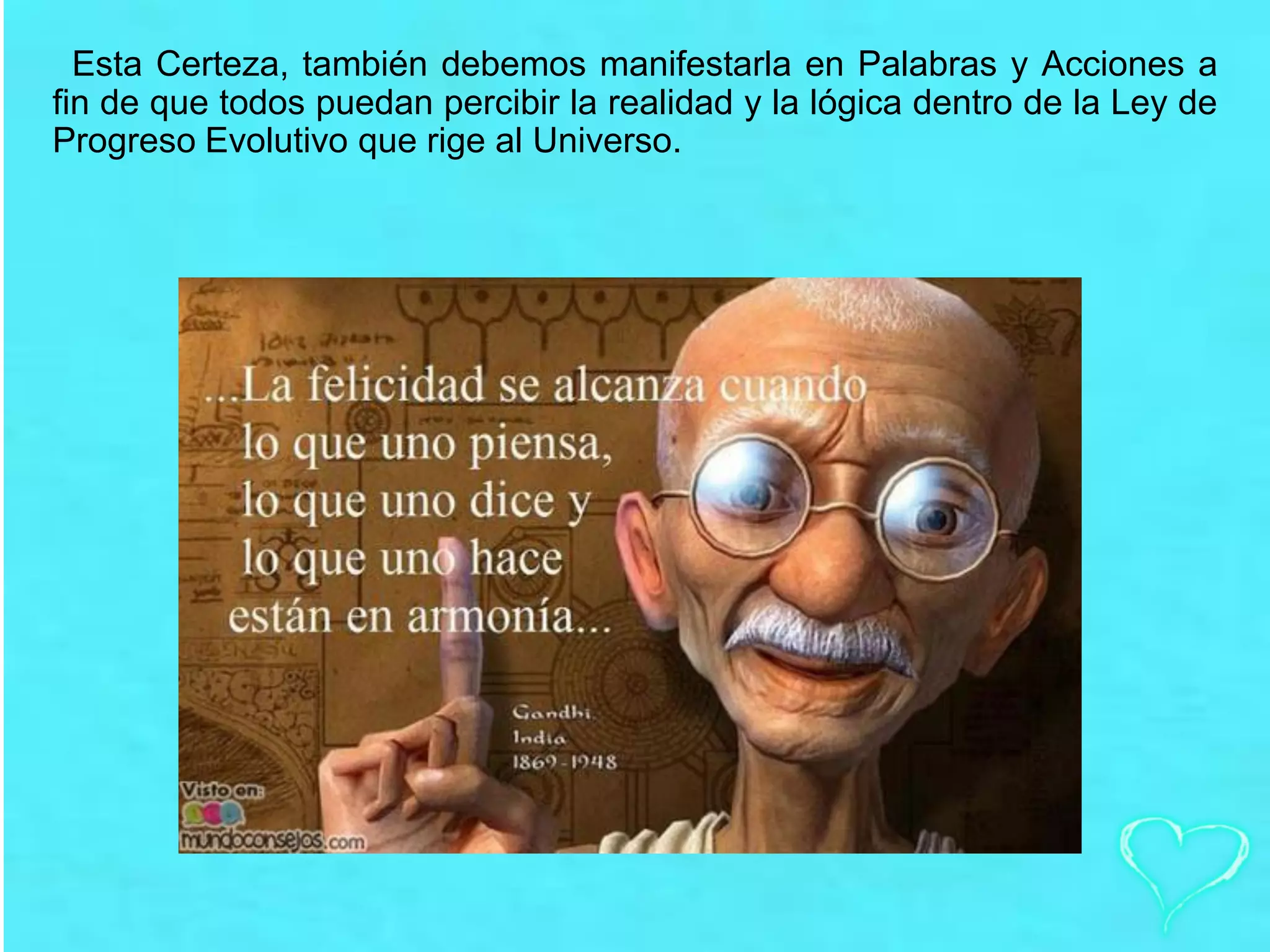 Esta Certeza, también debemos manifestarla en Palabras y Acciones a
fin de que todos puedan percibir la realidad y la lógica dentro de la Ley de
Progreso Evolutivo que rige al Universo.
 