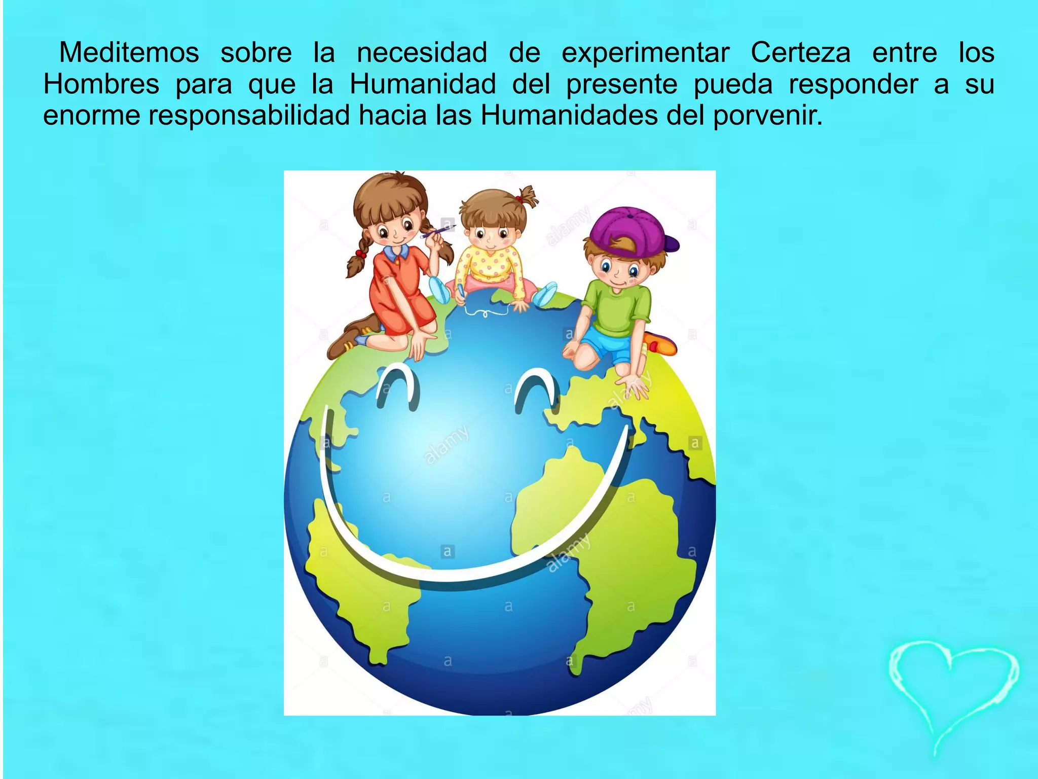 Meditemos sobre la necesidad de experimentar Certeza entre los
Hombres para que la Humanidad del presente pueda responder a su
enorme responsabilidad hacia las Humanidades del porvenir.
 