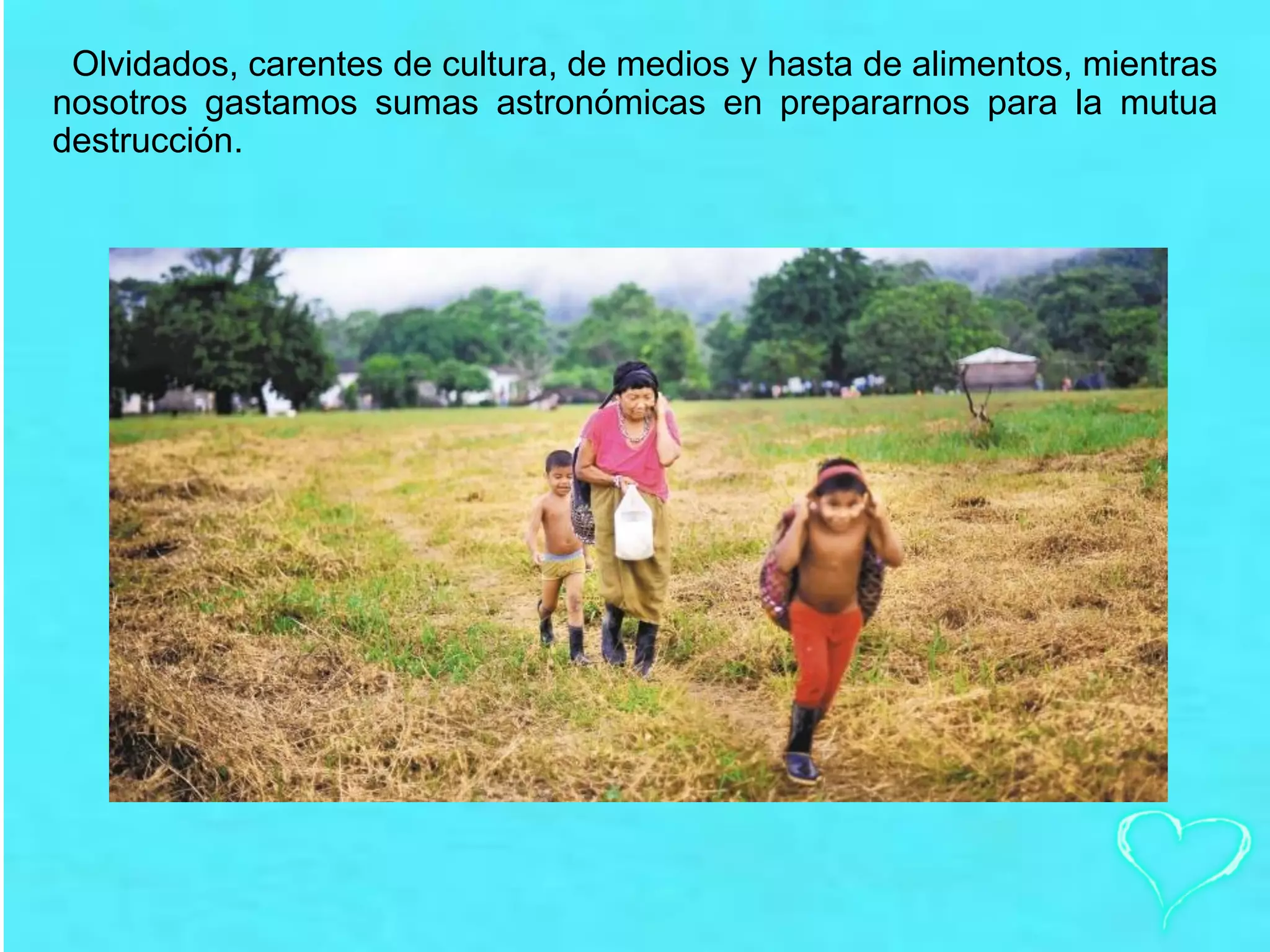 Olvidados, carentes de cultura, de medios y hasta de alimentos, mientras
nosotros gastamos sumas astronómicas en prepararnos para la mutua
destrucción.
 