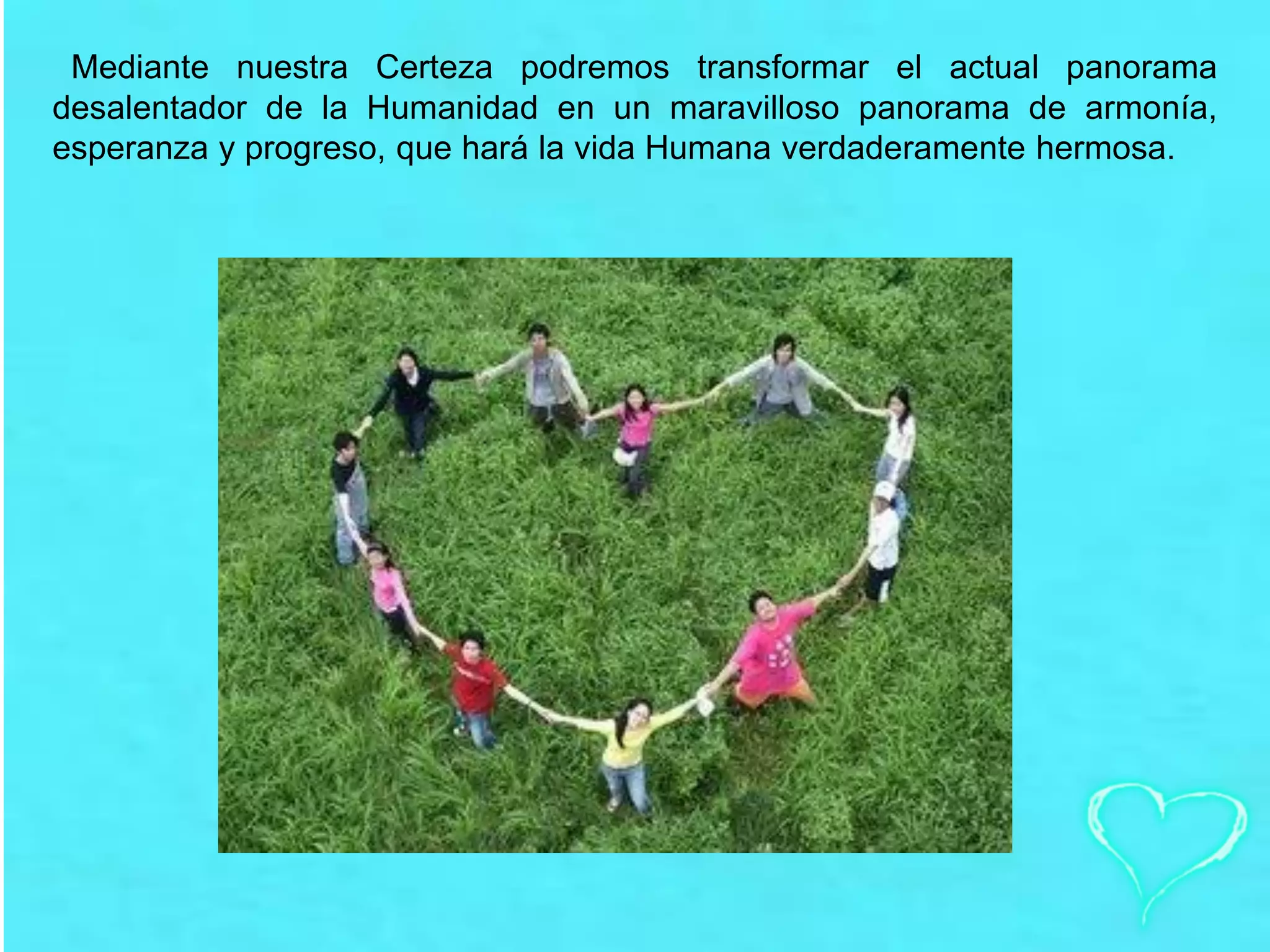 Mediante nuestra Certeza podremos transformar el actual panorama
desalentador de la Humanidad en un maravilloso panorama de armonía,
esperanza y progreso, que hará la vida Humana verdaderamente hermosa.
 