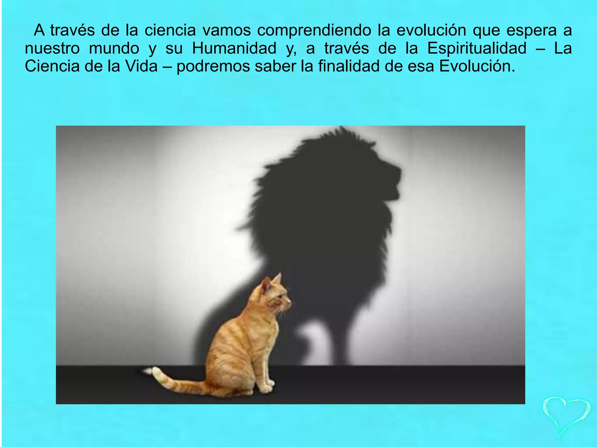 A través de la ciencia vamos comprendiendo la evolución que espera a
nuestro mundo y su Humanidad y, a través de la Espiritualidad – La
Ciencia de la Vida – podremos saber la finalidad de esa Evolución.
 