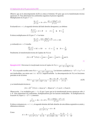 6.5 Aplicación de la TL para resolver ED 19
Observe que en la descomposición (6.23) se coloca el término 3D para que en la transformada inversa
apareciera D. Para determinar los coeﬁcientes seguimos el proceso siguiente.
Multiplicando .6:23/ por s2
C 1:
4s C 5
s2 C 9
D As C B C
.Cs C 3D/.s2
C 1/
s2 C 9
:
Evaluando en s D i, el segundo término del lado derecho desaparece y se obtiene:
4i C 5
1 C 9
D Ai C B ) A D
1
2
& B D
5
8
:
Si ahora multiplicamos .6:23/ por s2
C 9 se tiene:
4s C 5
s2 C 1
D
.As C B/.s2
C 9/
s2 C 1
C Cs C 3DI
y evaluando en s D 3i resulta:
12i C 5
9 C 1
D 3Ci C 3D ) C D
1
2
& D D
5
24
:
Finalmente, la transformada inversa de Laplace de F.s/ es
f .t/ D L 1
f F.s/g D
1
2
cos t C
5
8
sen t
1
2
cos 3t
5
24
sen3t:
Ejemplo 6.5.21 Determinar la transformada inversa de Laplace de F.s/ D
1
.s2 2s C 2/.s2 C 4/
.
H F.s/ se puede escribir como F.s/ D
1
Œ.s 1/2 C 1.s2 C 4/
. Los factores cuadráticos .s 1/2
C 1 y s2
C 4
son irreducibles; sus raíces son 1 ˙ i & ˙2i, respectivamente. La descomposición de F.s/ en fracciones
parciales es de la forma:
F.s/ D
1
Œ.s 1/2 C 1.s2 C 4/
D
A.s 1/ C B
.s 1/2 C 1
C
Cs C 2D
s2 C 4
I (6.25)
y su transformada inversa es
f .t/ D L 1
f F.s/g D A.cos t/et
C B.sen t/et
C C cos 2t C D sen 2t:
Observación. A se multiplica por s 1 y D por 2 para que en la transformada inversa aparezcan sólo A
y D. Para determinar los coeﬁcientes, multiplicaremos por los factores irreducibles. Si multiplicamos la
ecuación .6:25/por .s 1/2
C 1, tenemos:
1
s2 C 4
D A.s 1/ C B C
.Cs C 2D/..s 1/2
C 1/
s2 C 4
:
Si ahora evaluamos en s D 1 C i, el segundo término del lado derecho de esta última expresión se anula y
obtenemos entonces:
1
.1 C i/2 C 4
D Ai C B:
Como
Ai C B D
1
.1 C i/2 C 4
D
1
4 C 2i
D
4 2i
.4 C 2i/.4 2i/
D
4 2i
16 C 4
D
1
5
i
10
;
 