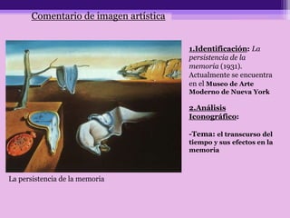 1.Identificación: La
persistencia de la
memoria (1931).
Actualmente se encuentra
en el Museo de Arte
Moderno de Nueva York
2.Análisis
Iconográfico:
-Tema: el transcurso del
tiempo y sus efectos en la
memoria
La persistencia de la memoria
Comentario de imagen artística
 