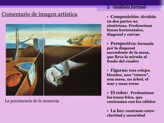 3. -Análisis formal:
• Composición: dividido
en dos partes no
simétricas. Predominan
líneas horizontales,
diagonal y curvas
• Perspectiva: formada
por la diagonal
ascendente de la mesa,
que lleva la mirada al
fondo del cuadro
• Figuras: tres relojes
blandos, uno “entero”,
una mesa, un árbol, el
mar y unas rocas
• El color: Predominan
los tonos frios, que
contrastan con los cálidos
• La luz: contraste entre
claridad y oscuridad
La persistencia de la memoria
Comentario de imagen artística
 
