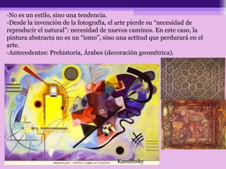 -No es un estilo, sino una tendencia.
-Desde la invención de la fotografía, el arte pierde su “necesidad de
reproducir el natural”: necesidad de nuevos caminos. En este caso, la
pintura abstracta no es un “ismo”, sino una actitud que perdurará en el
arte.
-Antecedentes: Prehistoria, Árabes (decoración geométrica).
Kandinsky
 