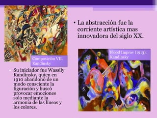 • Su iniciador fue Wassily
Kandinsky, quien en
1910 abandonó de un
modo consciente la
figuración y buscó
provocar emociones
solo mediante la
armonía de las líneas y
los colores.
• La abstracción fue la
corriente artística mas
innovadora del siglo XX.
Composición VII.
Kandinsky
Flood Improv (1913).
Kandinsky
 