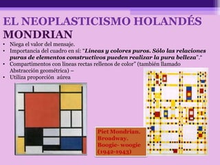 EL NEOPLASTICISMO HOLANDÉS
MONDRIAN
• Niega el valor del mensaje.
• Importancia del cuadro en sí: “Líneas y colores puros. Sólo las relaciones
puras de elementos constructivos pueden realizar la pura belleza”.“
• Compartimentos con líneas rectas rellenos de color” (también llamado
Abstracción geométrica) –
• Utiliza proporción aúrea
 