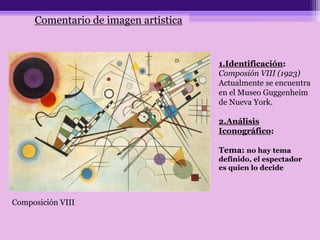 Comentario de imagen artística
1.Identificación:
Composión VIII (1923)
Actualmente se encuentra
en el Museo Guggenheim
de Nueva York.
2.Análisis
Iconográfico:
Tema: no hay tema
definido, el espectador
es quien lo decide
Composición VIII
 