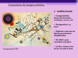 Comentario de imagen artística
Composición VIII
3. -Análisis formal
• Composición:
líneas horizontales,
verticales, curvas, etc
• Perspectiva: no
tiene
• Figuras: todo tipo de
figuras geométricas
simplificadas
• El color: gran
variedad cromática
• La luz: mismo tono
de luz en toda la obra
 