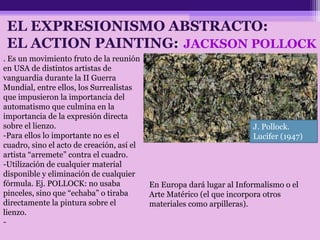 • JACKSON POLLOCK
J. Pollock.
Lucifer (1947)
. Es un movimiento fruto de la reunión
en USA de distintos artistas de
vanguardia durante la II Guerra
Mundial, entre ellos, los Surrealistas
que impusieron la importancia del
automatismo que culmina en la
importancia de la expresión directa
sobre el lienzo.
-Para ellos lo importante no es el
cuadro, sino el acto de creación, así el
artista “arremete” contra el cuadro.
-Utilización de cualquier material
disponible y eliminación de cualquier
fórmula. Ej. POLLOCK: no usaba
pinceles, sino que “echaba” o tiraba
directamente la pintura sobre el
lienzo.
-
EL EXPRESIONISMO ABSTRACTO:
EL ACTION PAINTING:
En Europa dará lugar al Informalismo o el
Arte Matérico (el que incorpora otros
materiales como arpilleras).
 